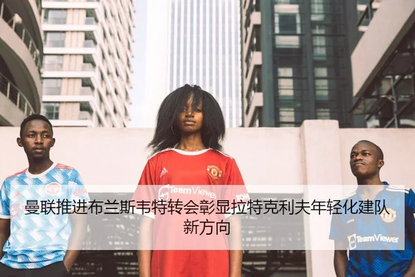 曼联推进布兰斯韦特转会彰显拉特克利夫年轻化建队新方向