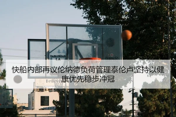 快船内部再议伦纳德负荷管理泰伦卢坚持以健康优先稳步冲冠