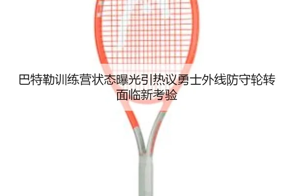 巴特勒训练营状态曝光引热议勇士外线防守轮转面临新考验