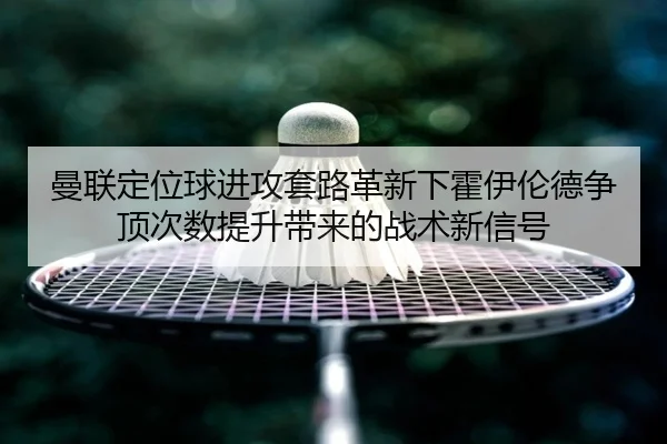 曼联定位球进攻套路革新下霍伊伦德争顶次数提升带来的战术新信号